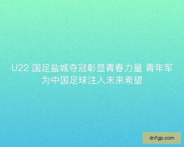 U22 国足盐城夺冠彰显青春力量 青年军为中国足球注入未来希望