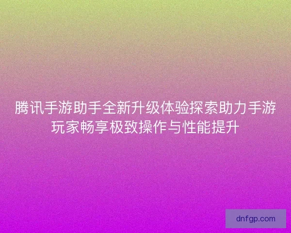 腾讯手游助手全新升级体验探索助力手游玩家畅享极致操作与性能提升