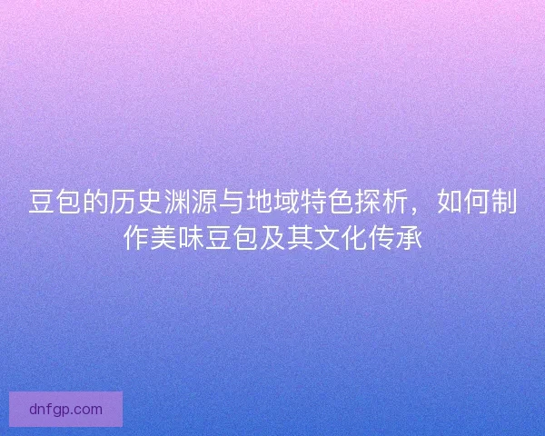 豆包的历史渊源与地域特色探析，如何制作美味豆包及其文化传承