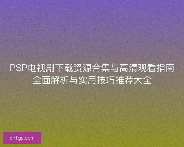PSP电视剧下载资源合集与高清观看指南全面解析与实用技巧推荐大全