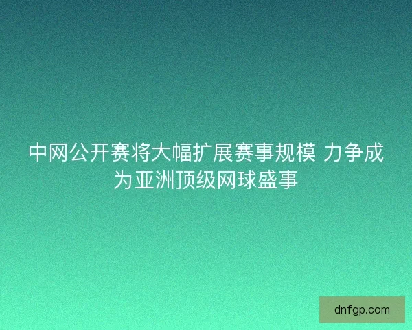 中网公开赛将大幅扩展赛事规模 力争成为亚洲顶级网球盛事