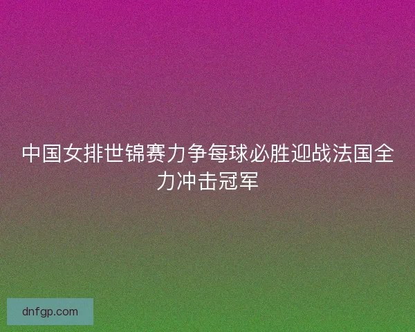 中国女排世锦赛力争每球必胜迎战法国全力冲击冠军