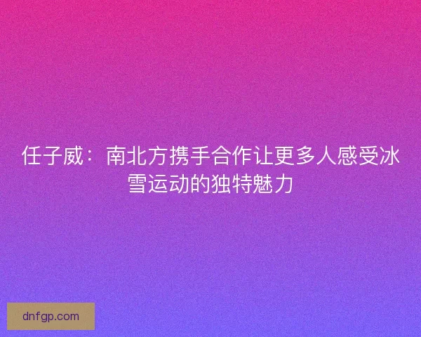 任子威：南北方携手合作让更多人感受冰雪运动的独特魅力