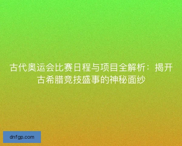 古代奥运会比赛日程与项目全解析：揭开古希腊竞技盛事的神秘面纱