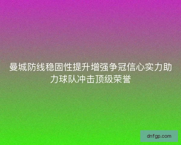曼城防线稳固性提升增强争冠信心实力助力球队冲击顶级荣誉