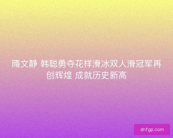 隋文静 韩聪勇夺花样滑冰双人滑冠军再创辉煌 成就历史新高