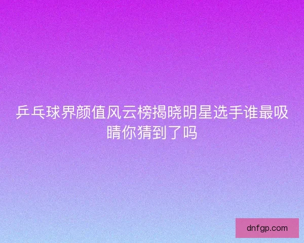 乒乓球界颜值风云榜揭晓明星选手谁最吸睛你猜到了吗