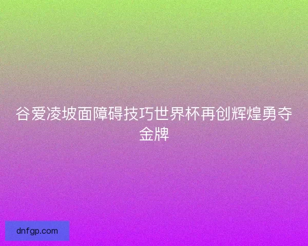 谷爱凌坡面障碍技巧世界杯再创辉煌勇夺金牌
