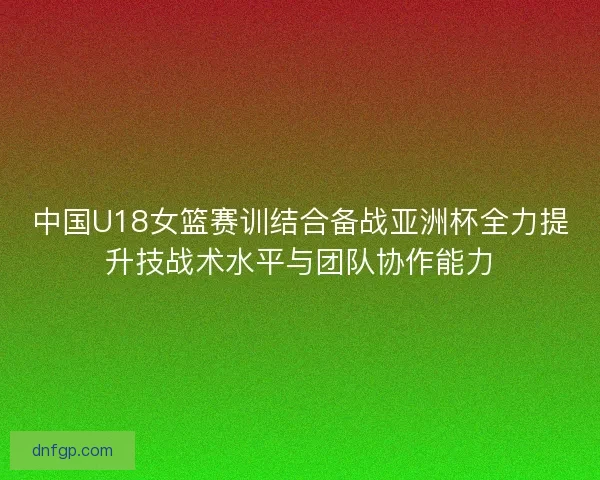 中国U18女篮赛训结合备战亚洲杯全力提升技战术水平与团队协作能力