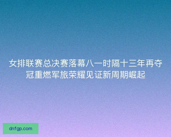 女排联赛总决赛落幕八一时隔十三年再夺冠重燃军旅荣耀见证新周期崛起
