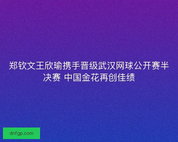 郑钦文王欣瑜携手晋级武汉网球公开赛半决赛 中国金花再创佳绩