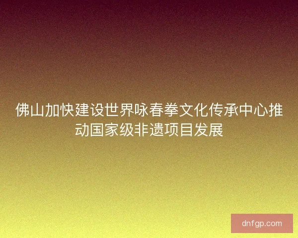 佛山加快建设世界咏春拳文化传承中心推动国家级非遗项目发展