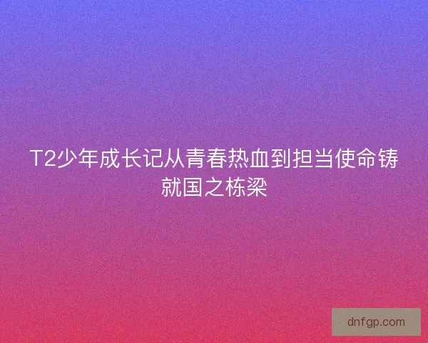 T2少年成长记从青春热血到担当使命铸就国之栋梁
