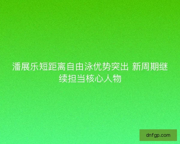 潘展乐短距离自由泳优势突出 新周期继续担当核心人物