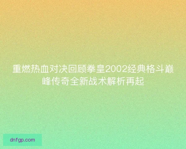 重燃热血对决回顾拳皇2002经典格斗巅峰传奇全新战术解析再起